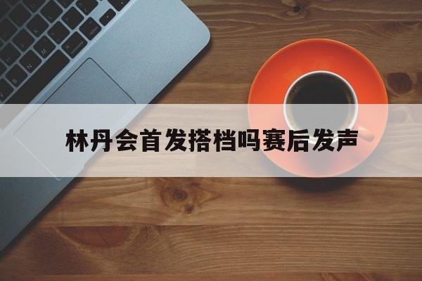 林丹会首发搭档吗赛后发声(林丹会首发搭档吗赛后发声视频) 林丹会首发搭档吗赛后发声(林丹会首发搭档吗赛后发声视频)